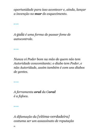 85
oportunidade para isso acontecer e, ainda, lançar
a invenção no mar do esquecimento.
🔴 🔴 🔴
A gula é uma forma de passar fome de
autocontrole.
🔴 🔴 🔴
Nunca vi Poder bom na mão de quem não tem
Autoridade concomitante; o diabo tem Poder, e
não Autoridade, assim também é com uns diabos
de gentes.
🔴 🔴 🔴
A ferramenta oral da Coral
é a fofoca.
🔴 🔴 🔴
A difamação da [vítima-verdadeira]
costuma ser um assassinato de reputação
 