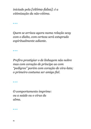86
iniciado pela [vítima-falsa]; é a
vitimização da não-vítima.
🔴 🔴 🔴
Quem se arrisca agora numa relação sexy
com o diabo, com certeza será estuprado
espiritualmente adiante.
🔴 🔴 🔴
Prefiro prestigiar o de linhagem não nobre
mas com coração de príncipe ao com
“pedigree” porém com coração de vira-lata;
o primeiro costuma ser amigo fiel.
🔴 🔴 🔴
O comportamento imprime:
ou a saúde ou o vírus da
alma.
🔴 🔴 🔴
 