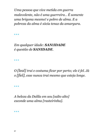 87
Uma pessoa que vive metida em guerra
malevolente, não é uma guerreira... É somente
uma brigona mesmo! e pobre de alma. E a
pobreza da alma é sócia tenaz da amargura.
🔴 🔴 🔴
Em qualquer idade: SANtIDADE
é questão de SANIDADE.
🔴 🔴 🔴
O [leal] trai e costuma ficar por perto; ele é fel. Já
o [fiel], esse nunca trai mesmo que esteja longe.
🔴 🔴 🔴
A beleza da Dalila em seu [salto alto]
esconde uma alma [rasteirinha].
🔴 🔴 🔴
 