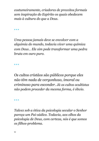 92
costumeiramente, criadores de preceitos formais
sem inspiração do Espírito os quais obedecem
mais à cultura do que a Deus.
🔴 🔴 🔴
Uma pessoa jamais deve se envolver com a
alquimia do mundo, todavia viver uma química
com Deus... Ele sim pode transformar uma pedra
bruta em ouro puro.
🔴 🔴 🔴
Os cultos cristãos são públicos porque eles
não têm nada de vergonhoso, imoral ou
criminoso para esconder. Já os cultos ocultistas
não podem proceder da mesma forma, é óbvio.
🔴 🔴 🔴
Talvez sob a ótica da psicologia secular o Senhor
pareça um Pai-sádico. Todavia, aos olhos da
psicologia de Deus, com certeza, nós é que somos
os filhos-problema.
 