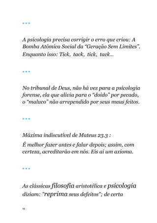 93
🔴 🔴 🔴
A psicologia precisa corrigir o erro que criou: A
Bomba Atômica Social da “Geração Sem Limites”.
Enquanto isso: Tick, tack, tick, tack...
🔴 🔴 🔴
No tribunal de Deus, não há vez para a psicologia
forense, ela que alivia para o “doido” por pecado,
o “maluco” não arrependido por seus maus feitos.
🔴 🔴 🔴
Máxima indiscutível de Mateus 23.3 :
É melhor fazer antes e falar depois; assim, com
certeza, acreditarão em nós. Eis aí um axioma.
🔴 🔴 🔴
As clássicas filosofia aristotélica e psicologia
diziam: "reprima seus defeitos"; de certa
 