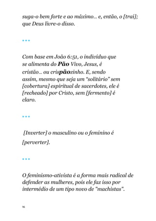 96
suga-o bem forte e ao máximo... e, então, o [trai];
que Deus livre-o disso.
🔴 🔴 🔴
Com base em João 6:51, o indivíduo que
se alimenta do Pão Vivo, Jesus, é
cristão... ou crispãozinho. E, sendo
assim, mesmo que seja um “solitário” sem
[cobertura] espiritual de sacerdotes, ele é
[recheado] por Cristo, sem [fermento] é
claro.
🔴 🔴 🔴
[Inverter] o masculino ou o feminino é
[perverter].
🔴 🔴 🔴
O feminismo-ativista é a forma mais radical de
defender as mulheres, pois ele faz isso por
intermédio de um tipo novo de "machistas".
 