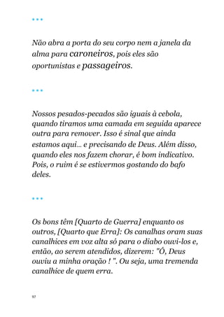 97
🔴 🔴 🔴
Não abra a porta do seu corpo nem a janela da
alma para caroneiros, pois eles são
oportunistas e passageiros.
🔴 🔴 🔴
Nossos pesados-pecados são iguais à cebola,
quando tiramos uma camada em seguida aparece
outra para remover. Isso é sinal que ainda
estamos aqui... e precisando de Deus. Além disso,
quando eles nos fazem chorar, é bom indicativo.
Pois, o ruim é se estivermos gostando do bafo
deles.
🔴 🔴 🔴
Os bons têm [Quarto de Guerra] enquanto os
outros, [Quarto que Erra]: Os canalhas oram suas
canalhices em voz alta só para o diabo ouvi-los e,
então, ao serem atendidos, dizerem: "Ó, Deus
ouviu a minha oração ! ". Ou seja, uma tremenda
canalhice de quem erra.
 