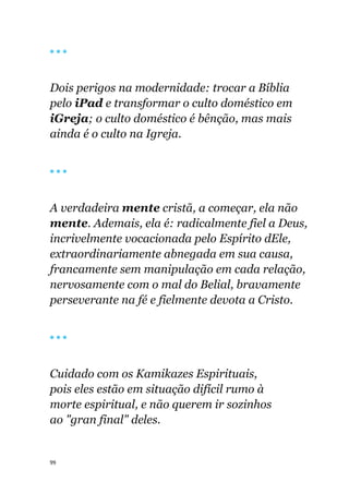 99
🔴 🔴 🔴
Dois perigos na modernidade: trocar a Bíblia
pelo iPad e transformar o culto doméstico em
iGreja; o culto doméstico é bênção, mas mais
ainda é o culto na Igreja.
🔴 🔴 🔴
A verdadeira mente cristã, a começar, ela não
mente. Ademais, ela é: radicalmente fiel a Deus,
incrivelmente vocacionada pelo Espírito dEle,
extraordinariamente abnegada em sua causa,
francamente sem manipulação em cada relação,
nervosamente com o mal do Belial, bravamente
perseverante na fé e fielmente devota a Cristo.
🔴 🔴 🔴
Cuidado com os Kamikazes Espirituais,
pois eles estão em situação difícil rumo à
morte espiritual, e não querem ir sozinhos
ao "gran final" deles.
 