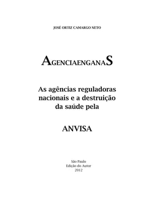 JOSÉ ORTIZ CAMARGO NETO




AGENCIAENGANAS

As agências reguladoras
nacionais e a destruição
     da saúde pela


        ANVISA



             São Paulo
          Edição do Autor
               2012
 
