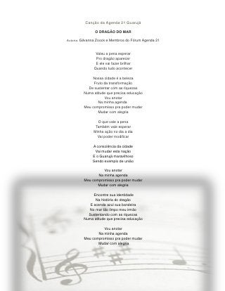 Canção da Agenda 21 Guarujá

               O DRAGÃO DO MAR

Autoria: Gilvanna Zoock e Membros do Fórum Agenda 21



                Valeu a pena esperar
                Pro dragão aparecer
                E ele vai fazer brilhar
               Quando tudo acontecer

             Nossa cidade é a beleza
              Fruto da transformação
           De sustentar com as riquezas
         Numa atitude que precisa educação
                    Vou anotar
                Na minha agenda
         Meu compromisso pra poder mudar
                Mudar com alegria

                 O que vale a pena
                Também vale esperar
               Minha ação no dia a dia
                 Vai poder modificar

              A consciência da cidade
               Vai mudar esta nação
              E o Guarujá maravilhoso
              Sendo exemplo de união

                   Vou anotar
                Na minha agenda
         Meu compromisso pra poder mudar
                Mudar com alegria

              Encontre sua identidade
               Na história do dragão
            E acenda azul sua bandeira
            No mar tão limpo meu irmão
           Sustentando com as riquezas
         Numa atitude que precisa educação

                   Vou anotar
                Na minha agenda
         Meu compromisso pra poder mudar
                Mudar com alegria
 