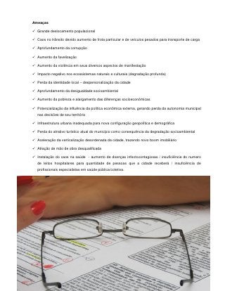 Ameaças

 Grande deslocamento populacional

 Caos no trânsito devido aumento de frota particular e de veículos pesados para transporte de carga

 Aprofundamento da corrupção

 Aumento da favelização

 Aumento da violência em seus diversos aspectos de manifestação

 Impacto negativo nos ecossistemas naturais e culturais (degradação profunda)

 Perda da identidade local – despersonalização da cidade

 Aprofundamento da desigualdade socioambiental

 Aumento da pobreza e alargamento das diferenças socioeconômicas

 Potencialização da influência da política econômica externa, gerando perda da autonomia municipal
   nas decisões de seu território

 Infraestrutura urbana inadequada para nova configuração geopolítica e demográfica

 Perda do atrativo turístico atual do município como consequência da degradação socioambiental

 Aceleração da verticalização desordenada da cidade, trazendo novo boom imobiliário

 Atração de mão de obra desqualificada

 Instalação do caos na saúde - aumento de doenças infectocontagiosas / insuficiência do numero
   de leitos hospitalares para quantidade de pessoas que a cidade receberá / insuficiência de
   profissionais especialistas em saúde pública/coletiva.




                                                99
 