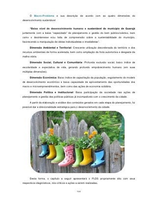 O Macro-Problema e sua descrição de acordo com as quatro dimensões do
desenvolvimento sustentável


      “Baixo nível de desenvolvimento humano e sustentável do município de Guarujá
juntamente com a baixa “capacidade” de planejamento e gestão do bem público/coletivo, bem
como o desinteresse e/ou falta de compreensão sobre a sustentabilidade do município,
favorecendo a manipulação de ideias individualistas e imediatistas”.

      Dimensão Ambiental e Territorial: Crescente utilização desordenada do território e dos
recursos ambientais de forma acelerada, bem como ampliação da frota automotiva e desgaste da
malha viária.

      Dimensão Social, Cultural e Comunitária: Profunda exclusão social, baixo índice de
escolaridade e expectativa de vida, gerando profundo empobrecimento humano (em suas
múltiplas dimensões).

      Dimensão Econômica: Baixo índice de capacitação da população, esgotamento do modelo
de desenvolvimento econômico e baixa capacidade de aproveitamento das oportunidades dos
macro e microempreendimentos, bem como das ações de economia solidária.

      Dimensão Política e Institucional: Baixa participação da sociedade nas ações de
planejamento e gestão das políticas públicas já incompatíveis com o crescimento da cidade.

      A partir da elaboração e análise dos conteúdos gerados em cada etapa do planejamento, foi
possível dar a direcionalidade estratégica para o desenvolvimento da cidade.




      Desta forma, o capítulo a seguir apresentará o PLDS propriamente dito com seus
respectivos diagnósticos, nós-críticos e ações a serem realizadas.


                                               100
 