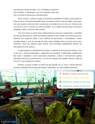que derivaram destas primeiras, com a finalidade de descrever
               maior precisão e objetividade o que era necessário fazer para
               que o município se desenvolva sustentavelmente.

                     Nesse contexto, a meta de chegar ao Centenário Sustentável em 2034 só será possível se
               todas as ações e sub-ações planejadas forem executadas conforme suas prioridades. Isto porque,
               não seria possível solucionar todos os problemas encontrados de uma única vez. Construir este
               novo futuro se faz em conjunto com toda a sociedade. É um objetivo de longo prazo e que possui
               atividades e ações no decorrer deste período.

                     Com esse intuito, as ações foram categorizadas por cores que correspondem a prioridade
               de execução das mesmas, a partir da entrega da Agenda 21 para cidade. Isto foi feito para que se
               obtivesse uma sequência lógica e uma coerência de intervenções e necessidades, e assim
               conseguir atingir a meta de execução de todas essas atividades dentro do prazo de 22 anos.
               Entretanto, ainda que algumas ações tenham suas prioridades estabelecidas deverão ser
               executadas de forma continua.

                     A etapa posterior ao planejamento das ações é a garantia da execução das mesmas, o que
               se faz com a contínua mobilização e engajamento da sociedade. A identificação, detalhamento
               das ações e atividades a serem executadas anualmente, controle e monitoramento, gestão,
               articulação para criar os compromissos, e a forma de condução dos trabalhos ficarão a cargo do
               Fórum 21 e seus respectivos membros.

                     Portanto, as ações contidas no PLDS são para garantir que se “eleve o desenvolvimento
               humano e sustentável do município de Guarujá”, desdobrados em suas múltiplas dimensões.


                                                                                    Imediato: concluir a ação em 1 ano

                                                                                    Curto Prazo: concluir em até 4 anos

                                                                                    Médio Prazo: concluir em até 12 anos

                                                                                    Longo Prazo: concluir em até 22 anos




                                                               105


Foto Ricardo Zuppi
 