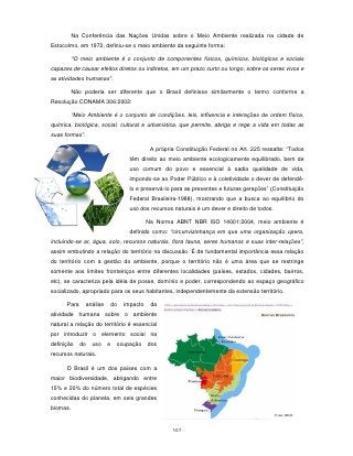 Na Conferência das Nações Unidas sobre o Meio Ambiente realizada na cidade de
Estocolmo, em 1972, definiu-se o meio ambiente da seguinte forma:

          "O meio ambiente é o conjunto de componentes físicos, químicos, biológicos e sociais
capazes de causar efeitos diretos ou indiretos, em um prazo curto ou longo, sobre os seres vivos e
as atividades humanas”.

          Não poderia ser diferente que o Brasil definisse similarmente o termo conforme a
Resolução CONAMA 306:2002:

          “Meio Ambiente é o conjunto de condições, leis, influencia e interações de ordem física,
química, biológica, social, cultural e urbanística, que permite, abriga e rege a vida em todas as
suas formas”.

                                              A própria Constituição Federal no Art. 225 ressalta: “Todos
                                     têm direito ao meio ambiente ecologicamente equilibrado, bem de
                                     uso comum do povo e essencial à sadia qualidade de vida,
                                     impondo-se ao Poder Público e à coletividade o dever de defendê-
                                     lo e preservá-lo para as presentes e futuras gerações” (Constituição
                                     Federal Brasileira-1988), mostrando que a busca ao equilíbrio do
                                     uso dos recursos naturais é um dever e direito de todos.

                                             Na Norma ABNT NBR ISO 14001:2004, meio ambiente é
                                     definido como: “circunvizinhança em que uma organização opera,
incluindo-se ar, água, solo, recursos naturais, flora fauna, seres humanos e suas inter-relações”,
assim embutindo a relação do território na discussão. É de fundamental importância essa relação
do território com a gestão do ambiente, porque o território não é uma área que se restringe
somente aos limites fronteiriços entre diferentes localidades (países, estados, cidades, bairros,
etc), se caracteriza pela idéia de posse, domínio e poder, correspondendo ao espaço geográfico
socializado, apropriado para os seus habitantes, independentemente da extensão território.

      Para      análise       do   impacto    da
atividade humana sobre o ambiente
natural a relação do território é essencial
por introduzir o elemento social na
definição    do   uso     e    ocupação      dos
recursos naturais.

      O Brasil é um dos países com a
maior biodiversidade, abrigando entre
15% e 20% do número total de espécies
conhecidas do planeta, em seis grandes
biomas.
                                                                                                Fonte: IBGE



                                                      107
 