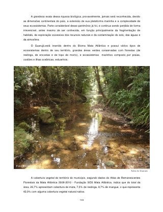 A grandeza exata dessa riqueza biológica, provavelmente, jamais será reconhecida, devido
     as dimensões continentais do país, a extensão de sua plataforma marinha e a complexidade de
     seus ecossistemas. Parte considerável desse patrimônio já foi, e continua sendo perdida de forma
     irreversível, antes mesmo de ser conhecida, em função principalmente da fragmentação de
     habitats, da exploração excessiva dos recursos naturais e da contaminação do solo, das águas e
     da atmosfera.

           O Guarujá,está inserido dentro do Bioma Mata Atlântica e possui vários tipos de
     ecossistemas dentro de seu território, grandes áreas verdes conservadas com florestas (de
     restinga, de encostas e de topo de morro), e ecossistemas       marinhos composto por praias,
     costões e ilhas oceânicas, estuarinos.




Foto Ricardo Zuppi
                                                                                             Serra do Guararu

           A cobertura vegetal do território do município, segundo dados do Atlas de Remanescentes
     Florestais da Mata Atlântica 2008-2010 - Fundação SOS Mata Atlântica, indica que do total da
     área, 26,7% apresentam cobertura de mata, 7,5% de restinga, 8,7% de mangue, o que representa
     42,9% com alguma cobertura vegetal natural nativa.


                                                   108
 