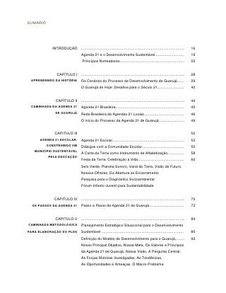SUMÁRIO




            INTRODUÇÃO      .....................................................................................................   16
                            Agenda 21 e o Desenvolvimento Sustentável............................                                   19
                            Princípios Norteadores...............................................................                   22


              CAPÍTULO I    .....................................................................................................   28
 APRENDENDO DA HISTÓRIA     Os Cenários do Processo de Desenvolvimento de Guarujá.......                                            29
                            O Guarujá de Hoje: Desafios para o Século 21..........................                                  40


              CAPÍTULO II   .....................................................................................................   44
 CAMINHADA DA AGENDA 21     Agenda 21 Brasileira...................................................................                 45
              DE GUARUJÁ    Rede Brasileira de Agendas 21 Locais.......................................                             46
                            O início do Processo da Agenda 21 de Guarujá.........................                                   49


             CAPÍTULO III                                                                                                           52
     AGENDA 21 ESCOLAR:     Agenda 21 Escolar......................................................................                 53
          CONSTRUINDO UM    Diálogos com a Comunidade Escolar.........................................                              55
   MUNICÍPIO SUSTENTÁVEL
                            A Carta da Terra como Instrumento de Alfabetização................                                      58
          PELA EDUCAÇÃO
                            Festa da Terra: Celebração à Vida.............................................                          60
                            Selo Verde, Planeta Sonoro, Varal da Terra, Visão de Futuro,
                            Nossos Olhares, Da Abertura ao Encerramento
                            Pesquisa para o Diagnóstico Socioambiental
                            Fórum Infanto-Juvenil para Sustentabilidade


             CAPITULO IV    .....................................................................................................   70
  OS PASSOS DA AGENDA 21    Passo a Passo da Agenda 21 de Guarujá..................................                                 73


              CAPITULO V    .....................................................................................................   84
CAMINHADA METODOLÓGICA      Planejamento Estratégico Situacional para o Desenvolvimento
PARA ELABORAÇÃO DO PLDS     Sustentável ................................................................................            85
                            Definição do Modelo de Desenvolvimento para o Guarujá,........                                          92
                            Nosso Principal Objetivo, Nossa Meta, Os Valores e Princípios
                            da Agenda 21 de Guarujá, Nossa Visão, A Pergunta Central,
                            As Forças Motrizes Investigadas, As Tendências,
                            As Oportunidades e Ameaças, O Macro-Problema
 