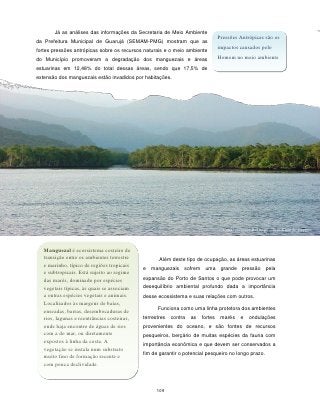 Já as análises das informações da Secretaria de Meio Ambiente
                                                                                 Pressões Antrópicas são os
da Prefeitura Municipal de Guarujá (SEMAM-PMG) mostram que as
                                                                                 impactos causados pelo
fortes pressões antrópicas sobre os recursos naturais e o meio ambiente
do Município promoveram a degradação dos manguezais e áreas                      Homem no meio ambiente
estuarinas em 12,48% do total dessas áreas, sendo que 17,5% de
extensão dos manguezais estão invadidos por habitações.




                                                                                   Canal Guarujá-Bertioga – foto Ricardo Zuppi



   Manguezal é ecossistema costeiro de
   transição entre os ambientes terrestre           Além deste tipo de ocupação, as áreas estuarinas
   e marinho, típico de regiões tropicais
                                             e manguezais sofrem uma grande pressão pela
   e subtropicais. Está sujeito ao regime
                                             expansão do Porto de Santos o que pode provocar um
   das marés, dominado por espécies
   vegetais típicas, às quais se associam    desequilíbrio ambiental profundo dada a importância
   a outras espécies vegetais e animais.     desse ecossistema e suas relações com outros.
   Localizados às margens de baías,
                                                   Funciona como uma linha protetora dos ambientes
   enseadas, barras, desembocaduras de
   rios, lagunas e reentrâncias costeiras,   terrestres   contra   as   fortes    marés    e   ondulações
   onde haja encontro de águas de rios       provenientes do oceano, e são fontes de recursos
   com a do mar, ou diretamente              pesqueiros, berçário de muitas espécies da fauna com
   expostos à linha da costa. A              importância econômica e que devem ser conservados a
   vegetação se instala num substrato
                                             fim de garantir o potencial pesqueiro no longo prazo.
   muito fino de formação recente e
   com pouca declividade.



                                                   109
 