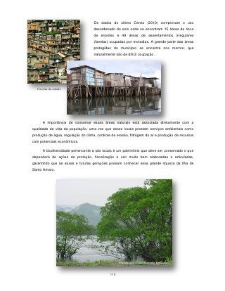 Os dados do ultimo Censo (2010) comprovam o uso
                                    desordenado do solo onde se encontram 15 áreas de risco
                                    de erosões e 49 áreas de assentamentos irregulares
                                    (favelas) ocupadas por moradias. A grande parte das áreas
                                    protegidas do município se encontra nos morros, que
                                    naturalmente são de difícil ocupação.




   Favelas da cidade




      A importância de conservar essas áreas naturais está associada diretamente com a
qualidade de vida da população, uma vez que esses locais prestam serviços ambientais como
produção de água, regulação do clima, controle de erosão, filtragem do ar e produção de recursos
com potenciais econômicos.

      A biodiversidade pertencente a tais locais é um patrimônio que deve ser conservado o que
dependerá de ações de proteção, fiscalização e uso muito bem elaboradas e articuladas,
garantindo que as atuais e futuras gerações possam conhecer essa grande riqueza da Ilha de
Santo Amaro.




                                                    Manguezal -Canal Guarujá-Bertioga


                                              110
 
