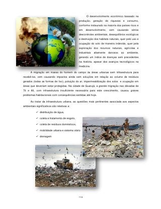 O desenvolvimento econômico baseado na
                                              produção, geração de riquezas e consumo,
                                              conforme instaurado na maioria dos países ricos e
                                              em    desenvolvimento,    vem   causando     sérios
                                              descontroles ambientais, desequilíbrios ecológicos
                                              e destruição dos habitats naturais, quer pelo uso e
                                              ocupação do solo de maneira indevida, quer pela
                                              exploração dos recursos naturais, agrícolas e
                                              industriais   altamente   danosos   ao   ambiente,
                                              gerando um índice de doenças sem precedentes
                                              na história, apesar dos avanços tecnológicos na
                                              medicina.

      A migração em massa do homem do campo às áreas urbanas sem infraestrutura para
recebê-los, vem causando impactos ainda sem soluções em relação ao volume de resíduos
gerados (todas as formas de lixo), poluição do ar, impermeabilização dos solos e ocupação em
áreas que deveriam estar protegidas. Na cidade de Guarujá, a grande migração nas décadas de
70 e 80, com infraestrutura insuficiente necessária para este crescimento, causou graves
problemas habitacionais com consequências sentidas até hoje.

      Ao tratar da infraestrutura urbana, as questões mais pertinentes associada aos aspectos
ambientais significativos são relativas a:

            distribuição de água,

            coleta e tratamento de esgoto,

            coleta de resíduos domésticos,

            mobilidade urbana e sistema viário

            drenagem




                                              113
 