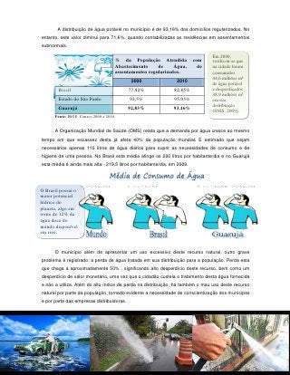 A distribuição de água potável no município é de 93,16% dos domicílios regularizados. No
entanto, este valor diminui para 71,6%, quando contabilizadas as residências em assentamentos
subnormais.

                                                                                 Em 2009,
                                     % da População Atendida              com    verificou-se que
                                     Abastecimento     de     Água,         de   na cidade foram
                                     assentamentos regularizados.                consumidos
                                                                                 44,6 milhões m³
                                            2000                 2010
                                                                                 de água potável
        Brasil                             77,82%               82,85%           e desperdiçados
                                                                                 48,9 milhões m³
        Estado do São Paulo                93,5%                95,05%           em sua
                                                                                 distribuição
        Guarujá                            92,83%               93,16%           (SNIS, 2009).
      Fonte: IBGE, Censos 2000 e 2010.


      A Organização Mundial de Saúde (OMS) relata que a demanda por água cresce ao mesmo
tempo em que escassez desta já afeta 40% da população mundial. É estimado que sejam
necessários apenas 110 litros de água diários para suprir as necessidades de consumo e de
higiene de uma pessoa. No Brasil esta média atinge os 200 litros por habitante/dia e no Guarujá
esta média é ainda mais alta - 219,5 litros por habitante/dia, em 2009.




O Brasil possui o
maior potencial
hídrico do
planeta, algo em
torno de 12% da
água doce do
mundo disponível
em rios.


      O município além de apresentar um uso excessivo deste recurso natural, outro grave
problema é registrado: a perda de água tratada em sua distribuição para a população. Perda esta
que chega à aproximadamente 50% , significando alto desperdício deste recurso, bem como um
desperdício de valor monetário, uma vez que o cidadão custeia o tratamento desta água fornecida
e não a utiliza. Além do alto índice de perda na distribuição, há também o mau uso deste recurso
natural por parte da população, tornado evidente a necessidade de conscientização dos munícipes
e por parte das empresas distribuidoras.




                                                   114
 