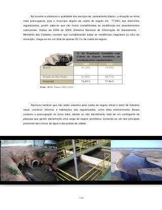 No tocante a cobertura e qualidade dos serviços de saneamento básico, a situação se torna
mais preocupante, pois o município dispõe da coleta de esgoto em        77,96% dos domicílios
regularizados, porém sabe-se que não foram contabilizadas as residências em assentamentos
subnormais. Dados de 2009 do SNIS (Sistema Nacional de Informação de Saneamento –
Ministério das Cidades) revelam que contabilizando todas as residências (regulares ou não) do
município, chega-se em um total de apenas 53,1% de coleta de esgoto.




                                               % da População Atendida com
                                               Coleta de Esgoto Sanitário, de
                                               assentamentos regularizados.
                                                    2000              2010
                Brasil                             47,24%           55,45%


                Estado do São Paulo               81,69%           86,73%
                Guarujá                           72,05%           77,96%
             Fonte: IBGE, Censos 2000 e 2010




      Oportuno lembrar que não estão cobertos pela coleta de esgoto oficial o setor de indústria
naval, comércio informal, e habitações não regularizadas, como ditas anteriormente. Nesse
contexto a preocupação se torna clara, devido ao não atendimento total de um contingente de
pessoas que geram diariamente uma carga de esgoto doméstico, tornando-se um dos principais
poluentes dos cursos de água e das praias da cidade.




                                                115
 