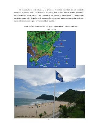 Em consequência desta situação, as praias do município encontram-se em constantes
condições impróprias para o uso e lazer da população, bem como o elevado número de doenças
transmitidas pela água, gerando grande impacto nos custos da saúde pública. Problema este
agravado nos períodos de verão, onde a população no município aumenta exponencialmente, sem
que a rede coletora de esgoto tenha capacidade para tal.


               CONDIÇÕES DE BALNEABILIDADE DAS PRAIAS DE GUARUJÁ EM 2011
                                             Fonte: CETESB




  Bandeira Azul – Praia do Tombo

                                              116
 