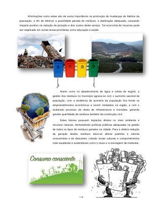 Informações como estas são de suma importância na promoção de mudanças de hábitos da
população, a fim de diminuir a quantidade gerada de resíduos, e destinação adequada, causando
impacto positivo na redução da poluição e dos custos deste serviço. Tal economia de recursos pode
ser reaplicada em outras áreas prioritárias como educação e saúde.




                                 Assim como no abastecimento de água e coleta de esgoto, a
                           gestão dos resíduos no município agrava-se com o aumento sazonal da
                           população, com a tendência de aumento da população fixa frente os
                           empreendimentos econômicos a serem instalados na região, e com o
                           acelerado processo de obras de infraestrutura e moradias, gerando
                           grande quantidade de resíduos também da construção civil.

                                 Estes fatores possuem impactos diretos no meio ambiente e
                           recursos naturais, demandando políticas públicas adequadas na gestão
                           de todos os tipos de resíduos gerados na cidade. Para a efetiva redução
                           da geração destes resíduos deve-se alterar padrões e valores
                           consumistas e de descartes, criando novas culturas e comportamentos
                           mais saudáveis e sustentáveis como o reuso e a reciclagem de materiais.




                                                 118
 