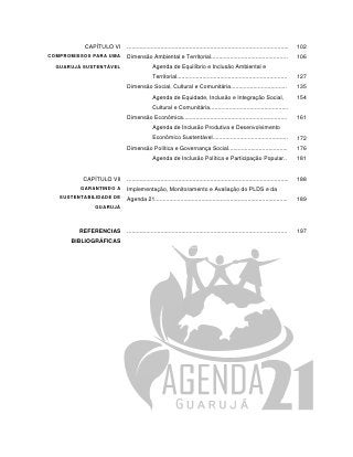 CAPÍTULO VI    .....................................................................................................   102
COMPROMISSOS PARA UMA    Dimensão Ambiental e Territorial................................................                        106
  GUARUJÁ SUSTENTÁVEL                   Agenda de Equilíbrio e Inclusão Ambiental e
                                        Territorial.....................................................................         127
                         Dimensão Social, Cultural e Comunitária...................................                              135
                                        Agenda de Equidade, Inclusão e Integração Social,                                        154
                                        Cultural e Comunitária.................................................
                         Dimensão Econômica.................................................................                     161
                                        Agenda de Inclusão Produtiva e Desenvolvimento
                                        Econômico Sustentável...............................................                     172
                         Dimensão Política e Governança Social.....................................                              176
                                        Agenda de Inclusão Política e Participação Popular..                                     181


          CAPÍTULO VII   .....................................................................................................   188
         GARANTINDO A    Implementação, Monitoramento e Avaliação do PLDS e da
   SUSTENTABILIDADE DE   Agenda 21...................................................................................            189
              GUARUJÁ



         REFERENCIAS     ....................................................................................................    197
      BIBLIOGRÁFICAS
 