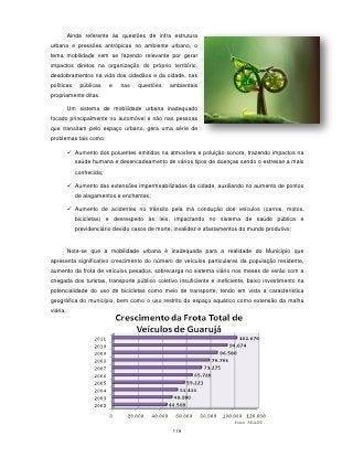 Ainda referente às questões de infra estrutura
urbana e pressões antrópicas no ambiente urbano, o
tema mobilidade vem se fazendo relevante por gerar
impactos diretos na organização do próprio território,
desdobramentos na vida dos cidadãos e da cidade, nas
políticas     públicas   e   nas   questões    ambientais
propriamente ditas.

          Um sistema de mobilidade urbana inadequado
focado principalmente no automóvel e não nas pessoas
que transitam pelo espaço urbano, gera uma série de
problemas tais como:

           Aumento dos poluentes emitidos na atmosfera e poluição sonora, trazendo impactos na
            saúde humana e desencadeamento de vários tipos de doenças sendo o estresse a mais
            conhecida;

           Aumento das extensões impermeabilizadas da cidade, auxiliando no aumento de pontos
            de alagamentos e enchentes;

           Aumento de acidentes no trânsito pela má condução dos veículos (carros, motos,
            bicicletas) e desrespeito às leis, impactando no sistema de saúde pública e
            previdenciário devido casos de morte, invalidez e afastamentos do mundo produtivo;


          Nota-se que a mobilidade urbana é inadequada para a realidade do Município que
apresenta significativo crescimento do número de veículos particulares da população residente,
aumento da frota de veículos pesados, sobrecarga no sistema viário nos meses de verão com a
chegada dos turistas, transporte público coletivo insuficiente e ineficiente, baixo investimento na
potencialidade do uso de bicicletas como meio de transporte, tendo em vista a característica
geográfica do município, bem como o uso restrito do espaço aquático como extensão da malha
viária.




                                                                        Fonte: SEADE
                                                 119
 