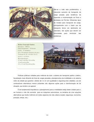 Alia-se a toda esta problemática, o
                                                         crescente aumento de transporte de
                                                         carga    pesada   pela    tendência    da
                                                         expansão e movimentação do Porto e
                                                         atividades do Pré-Sal. Diferentes tipos
                                                         de modais para transporte de carga,
                                                         principalmente com o maior uso de
                                                         transporte férreo em detrimento do
                                                         rodoviário, são ações que devem ser
                                                         fomentadas     para      minimizar    tais
                                                         problemas.




      Balsas Guarujá-Santos
      Percurso - 400 m
      Funcionamento - 24 horas
      Ciclo: 15 minutos
      20 a 30 minutos horário de pico
      Transporte de veículos leves,
      motos e ciclistas
      Movimentação :
      22 mil veículos leves/dia
       8 mil motos/dia
      10 a 12 mil bicicletas/dia




      Políticas públicas voltadas para melhoria de todo o sistema de transporte publico coletivo,
fiscalização mais eficiente da frota de cargas pesadas, planejamentos da mobilidade e do sistema
viário da cidade que garanta o direito de ir e vir com qualidade e segurança dos cidadãos, uso de
combustíveis alternativos menos poluentes são algumas ações para a transformação de tal
situação, que tende a se agravar

      É de fundamental importância o planejamento para a mobilidade esteja deste voltado para o
ser humano e não tão somente para as máquinas automotivas, na tentativa de criar soluções
alternativas que trarão melhoria em todos aspectos da vida urbana (saúde, segurança, economia,
poluição, tempo, etc.)




                                              120
 