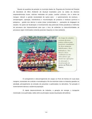 Quanto às questões de poluição no município dados do Programa de Controle de Poluição
da Secretaria de Meio Ambiente de Guarujá levantados junto às sedes de diversos
empreendimentos locais, vistorias realizadas em praias, costões rochosos, rios e áreas de
mangue, indicam a grande necessidade de ações para: - o gerenciamento de resíduos, -
armazenagem, operação, transferência e movimentação de produtos e resíduos químicos e
perigosos, - gestão dos aterros e outras áreas contaminadas e - operações de dragagem do
estuário. As ações de fiscalização e monitoramento das potenciais fontes poluidoras e melhorias
de processos são imprescindíveis para que o risco de acidentes ou desconformidades de
processos sejam minimizados evitando possíveis impactos no meio ambiente.




                                                                  Ao longo do estuário
                                                                  existem diversos
                                                                  pontos críticos para
                                                                  possíveis vazamentos
                                                                  de óleos minerais
                                                                  lubrificantes, óleos
                                                                  hidráulicos, óleo
                                                                  diesel e óleos
                                                                  combustíveis dos
                                                                  rebocadores que
                                                                  atuam nas operações
                                                                  de atracação e
                                                                  desatracação de
                                                                  navios no Porto de
                                                                  Santos.




              O carregamento e descarregamento de cargas no Porto de Santos em suas duas
margens, necessitam de controle e normatização a fim de minimizar todos os impactos gerados na
atividade, principalmente na emissão de poluentes e particulados na atmosfera. Tal poluição é
extremamente danosa a saúde da população.

              O rápido desenvolvimento da indústria, a geração de energia, o transporte
motorizado e as queimadas, estão entre as principais causas da poluição atmosférica.




                                              122
 