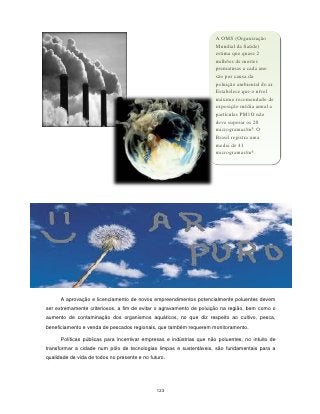 A OMS (Organização
                                                                      Mundial da Saúde)
                                                                      estima que quase 2
                                                                      milhões de mortes
                                                                      prematuras a cada ano
                                                                      são por causa da
                                                                      poluição ambiental do ar.
                                                                      Estabelece que o nível
                                                                      máximo recomendado de
                                                                      exposição média anual a
                                                                      partículas PM1O não
                                                                      deve superar os 20
                                                                      microgramas/m³. O
                                                                      Brasil registra uma
                                                                      media de 41
                                                                      microgramas/m³.




      A aprovação e licenciamento de novos empreendimentos potencialmente poluentes devem
ser extremamente criteriosos, a fim de evitar o agravamento de poluição na região, bem como o
aumento de contaminação dos organismos aquáticos, no que diz respeito ao cultivo, pesca,
beneficiamento e venda de pescados regionais, que também requerem monitoramento.

      Políticas públicas para incentivar empresas e indústrias que não poluentes, no intuito de
transformar a cidade num pólo de tecnologias limpas e sustentáveis, são fundamentais para a
qualidade de vida de todos no presente e no futuro.




                                               123
 
