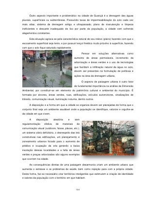Outro aspecto importante e problemático na cidade de Guarujá é a drenagem das águas
pluviais, superficiais ou subterrâneas. Possuindo taxas de impermeabilização do solo cada vez
mais altas, sistema de drenagem antigo e ultrapassado, plano de manutenção e limpeza
ineficientes e descarte inadequado de lixo por parte da população, a cidade vem sofrendo
alagamentos constantes.

      Esta situação agrava-se pela característica natural de seu relevo (plano) fazendo com que o
escoamento superficial seja lento, e por possuir lençol freático muito próximo à superfície, fazendo
com que o solo fique saturado rapidamente.

                                                         Pensar   em   soluções   alternativas   como
                                                  aumento de áreas permeáveis, incremento da
                                                  arborização e áreas verdes e o uso de tecnologias
                                                  que facilitem a infiltração natural da água no solo,
                                                  devem ser presentes na formulação de políticas e
                                                  ações na área da drenagem urbana.

                                                         O aspecto de paisagem urbana é outro fator
                                                  de fundamental importância na análise da Dimensão
Ambiental, por constituir-se em elemento do patrimônio cultural e ambiental do município. É
formada por arvores, áreas verdes, ruas, edificações, veículos automotores, sinalizações de
trânsito, comunicação visual, iluminação noturna, dentro outros.

      A disposição e a forma em que a cidade se organiza devem ser planejadas de forma que o
conjunto final seja um ambiente saudável onde a população se identifique, valorize e orgulhe-se
da cidade em que vivem.

      A     disposição        aleatória   e       sem
regulamentação      efetiva     de    materiais     de
comunicação visual (outdoors, faixas, placas, etc.),
um sistema viário deficitário, o desrespeito das leis
construtivas nas edificações, um planejamento e
zoneamento urbanos focado para o aumento de
prédios e ocupação da orla gerando a baixa
insolação dessas localidades e a falta de áreas
verdes e praças arborizadas são alguns exemplos
que ocorrem na cidade.

      As consequências diretas de uma paisagem desarmonia criam um ambiente urbano que
aumenta o estresse e os problemas de saúde, bem como rejeição para com a própria cidade.
Desta forma, faz-se necessário criar territórios inteligentes que estimulem a criação de identidade
e valores da população com o território em que habitam.



                                                   124
 