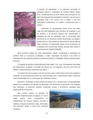 A questão da arborização é um elemento primordial na
                                    paisagem urbana e constituição da Floresta Urbana. Ações
                                    para o embelezamento da área urbana pela execução de um
                                    plano de enriquecimento paisagístico e arbóreo, faz com que a
                                    população volte a ter vinculo com a cidade, o que tem
                                    implicações fundamentais no cuidado e governança para o
                                    coletivo.

                                          Verificando os ecossistemas locais, vê-se que estão
                                    cada vez mais fragilizados pelo processo de ocupação e uso
                                    do território, e de serviços urbanos que comprometem a
                                    qualidade de vida da população. Isso é corroborado pela
                                    ocorrência de um fenômeno urbano denominado conurbação,
                                    quando duas ou mais cidades se desenvolvem uma ao lado da
                                    outra, formando um aglomerado urbano único. O processo de
                                    conurbação tem transformado Santos, Guarujá, São Vicente e
                                    Praia Grande em CIDADE REGIÃO.

        Esse fenômeno implica em maior planejamento urbano, coordenação e articulação de
políticas entre os municípios conurbados, e maior cooperação do Estado e da União no
enfrentamento dos grandes problemas (saneamento básico e mobilidade urbana) advindos desse
processo.

        A chegada de grandes empreendimentos para região, com suas consequentes demandas
de infraestrutura, ocupação e moradias não devem ser um empecilho, mas sim uma forma de
garantir o desenvolvimento sustentável da cidade.

        A correta forma de ocupação e uso do solo para suprir o déficit atual e futuro de moradias e
expansão de empreendimentos deve ser uma prioridade para o ordenamento urbano, alinhando
estas necessidades com a conservação dos ambientes naturais.

        Revisões e mudanças no Plano Diretor da Cidade com o enfoque para a sustentabilidade
deverão ser realizadas a fim de aliar as demandas com as técnicas construtivas e de ocupação
que minimizem os possíveis impactos ambientais, sociais e econômicos caudados pela
implantação de novas áreas.

        Num cenário realista, as questões da
Dimensão Ambiental podem se agravar no curto e
médio       prazos    como      consequência      do
fortalecimento da vocação turística, portuária e
logística, extração de petróleo e gás, adicionados
aos potencias efeitos e riscos das mudanças
climáticas.                                                                           Baixada Santista


                                                 125
 