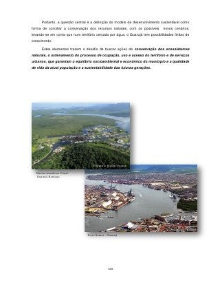 Portanto, a questão central é a definição do modelo de desenvolvimento sustentável como
forma de conciliar a conservação dos recursos naturais, com os possíveis        novos cenários,
levando-se em conta que num território cercado por água, o Guarujá tem possibilidades finitas de
crescimento.

      Estes elementos trazem o desafio de buscar ações de conservação dos ecossistemas
naturais, o ordenamento do processo de ocupação, uso e acesso do território e de serviços
urbanos, que garantam o equilíbrio socioambiental e econômico do município e a qualidade
de vida da atual população e a sustentabilidade das futuras gerações.




                                     Fotografia Marcos França

  Marina situada no Canal
  Guarujá-Bertioga




                                  Porto Santos - Guarujá




                                                126
 