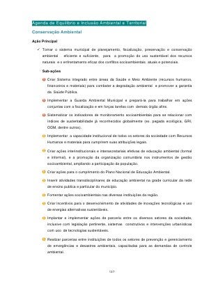 Agenda de Equilibrio e Inclusão Ambiental e Territorial
Conservação Ambiental

Ação Principal

   Tornar o sistema municipal de planejamento, fiscalização, preservação e conservação
     ambiental    eficiente e suficiente,   para   a promoção do uso sustentável dos recursos
     naturais e o enfrentamento eficaz dos conflitos socioambientais atuais e potenciais.

     Sub-ações

        Criar Sistema integrado entre áreas da Saúde e Meio Ambiente (recursos humanos,
        financeiros e materiais) para combater a degradação ambiental e promover a garantia
        da Saúde Pública.

        Implementar a Guarda Ambiental Municipal e prepará-la para trabalhar em ações
        conjuntas com a fiscalização e em forças tarefas com demais órgão afins.

        Sistematizar os indicadores de monitoramento socioambientais para se relacionar com
        índices de sustentabilidade já reconhecidos globalmente (ex. pegada ecológica, GRI,
        ODM, dentre outros).

        Implementar a capacidade institucional de todos os setores da sociedade com Recursos
        Humanos e materiais para cumprirem suas atribuições legais.

        Criar ações interinstitucionais e intersecretariais efetivas de educação ambiental (formal
        e informal), e a promoção da organização comunitária nos instrumentos de gestão
        socioambiental, ampliando a participação da população.

        Criar ações para o cumprimento do Plano Nacional de Educação Ambiental.

        Inserir atividades transdisciplinares de educação ambiental na grade curricular da rede
        de ensino publica e particular do município.

        Fomentar ações socioambientais nas diversas instituições da região.

        Criar incentivos para o desenvolvimento de atividades de inovações tecnológicas e uso
        de energias alternativas sustentáveis.

        Implantar e implementar ações de parceria entre os diversos setores da sociedade,
        inclusive com legislação pertinente, sistemas construtivos e intervenções urbanísticas
        com uso de tecnologias sustentáveis.

        Realizar parcerias entre instituições de todos os setores de prevenção e gerenciamento
        de emergências e desastres ambientais, capacitadas para as demandas de controle
        ambiental.




                                                 127
 