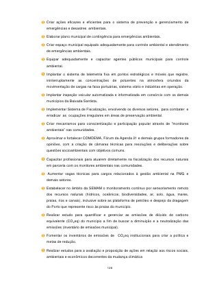Criar ações eficazes e eficientes para o sistema de prevenção e gerenciamento de
emergências e desastres ambientais.

Elaborar plano municipal de contingência para emergências ambientais.

Criar espaço municipal equipado adequadamente para controle ambiental e atendimento
de emergências ambientais.

Equipar adequadamente e capacitar agentes públicos municipais para controle
ambiental.

Implantar o sistema de telemetria fixa em pontos estratégicos e móveis que registre,
ininterruptamente   as   concentrações      de   poluentes   na   atmosfera   oriundos   da
movimentação de cargas na faixa portuárias, sistema viário e indústrias em operação.

Implantar inspeção veicular automatizada e informatizada em consórcio com os demais
municípios da Baixada Santista.

Implementar Sistema de Fiscalização, envolvendo os diversos setores, para combater e
erradicar as ocupações irregulares em áreas de preservação ambiental.

Criar mecanismos para conscientização e participação popular através de "monitores
ambientais” nas comunidades.

Aproximar e fortalecer COMDEMA, Fórum da Agenda 21 e demais grupos formadores de
opiniões, com a criação de câmaras técnicas para resoluções e deliberações sobre
questões socioambientais com objetivos comuns.

Capacitar profissionais para atuarem diretamente na fiscalização dos recursos naturais
em parceria com os monitores ambientais nas comunidades.

Aumentar vagas técnicas para cargos relacionados à gestão ambiental na PMG e
demais setores.

Estabelecer no âmbito da SEMAM o monitoramento contínuo por sensoriamento remoto
dos recursos naturais (hídricos, oceânicos, biodiversidades, ar, solo, água, mares,
praias, rios e canais), inclusive sobre as plataforma de petróleo e despejo da dragagem
do Porto que represente risco às praias do município.

Realizar estudo para quantificar e gerenciar as emissões de dióxido de carbono
equivalente (CO2eq) do município a fim de buscar a diminuição e a neutralização das
emissões (inventário de emissões municipal).

Fomentar os inventários de emissões de CO 2eq institucionais para criar a política e
metas de redução.

Realizar estudos para a avaliação e proposição de ações em relação aos riscos sociais,
ambientais e econômicos decorrentes da mudança climática


                                      128
 