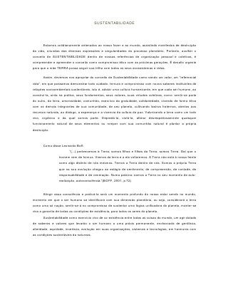 SUSTENTABILIDADE




       Estamos cotidianamente antenados ao nosso fazer e ao mundo, assistindo manifestos de destruição
da vida, oriundas das diversas expressões e singularidades do processo planetário. Portanto, acolher o
conceito de SUSTENTABILIDADE dentro de nossas referências de organização pessoal e coletivas, é
compreender e apreender o conceito como compromisso ético com as próximas gerações. É desafio urgente
para que a mãe TERRA possa seguir sua trilha com todos os seus ecossistemas e vidas.

       Assim, devemos nos apropriar do conceito de Sustentabilidade como sendo um valor, um “referencial
vida”, em que possamos demonstrar todo cuidado, ternura e compromisso com novos saberes instituintes de
relações socioambientais sustentáveis, isto é, adotar uma cultura humanizante, em que cada ser humano, ao
construí-la, sinta na prática, seus fundamentos, seus valores, suas virtudes coletivas, como: sentir-se parte
do outro, da terra, amorosidade, comunhão, exercício da gratuidade, solidariedade, vivendo de forma ética
com os demais integrantes de sua comunidade, de seu planeta, cultivando lastros fraternos, atentos aos
recursos naturais, ao dialogo, a esperança e a vivencia da cultura da paz. Valorizando a terra como um todo
vivo, orgânico e da qual somos parte. Depredá-la, violá-la, alterar desrespeitosamente quaisquer
funcionamento natural de seus elementos ou romper com sua comunhão natural é plantar a própria
destruição.



       Como disse Leonardo Boff:
                        “(...) pertencemos à Terra; somos filhos e filhas da Terra; somos Terra. Daí que o
                 homem vem de húmus. Viemos da terra e a ela voltaremos. A Terra não está à nossa frente
                 como algo distinto de nós mesmos. Temos a Terra dentro de nós. Somos a própria Terra
                 que na sua evolução chegou ao estágio de sentimento, de compreensão, de vontade, de
                 responsabilidade e de veneração. Numa palavra: somos a Terra no seu momento de auto-
                 realização, autoconsciência.”(BOFF, 2001, p.72)



       Atingir essa consciência e praticá-la será um momento profundo do nosso estar sendo no mundo,
momento em que o ser humano se identificará com sua dimensão planetária, ou seja, considerará a terra
como uma só nação, sentir-se-á no compromisso de sustentar uma lógica unificadora do planeta, manter-se
viva a garantia de todas as condições de existência, para todos os seres do planeta.
       Sustentabilidade como exercício vivo de co-existência entre todas as coisas do mundo, um agir dotado
de saberes e valores que levarão o ser humano a uma práxis permanente, encharcada de gentileza,
alteridade, equidade, incerteza, evolução em suas organizações, sistemas e tecnologias, em harmonia com
as condições sustentáveis da natureza.
 