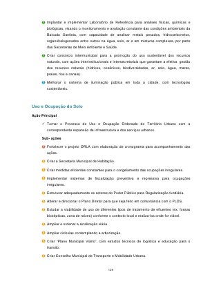 Implantar e implementar Laboratório de Referência para análises físicas, químicas e
        biológicas, visando o monitoramento e avaliação constante das condições ambientais da
        Baixada Santista, com capacidade de analisar metais pesados, hidrocarbonetos,
        organohalogenados entre outros na água, solo, ar e em misturas complexas, por parte
        das Secretarias de Meio Ambiente e Saúde.

        Criar consórcio intermunicipal para a promoção do uso sustentável dos recursos
        naturais, com ações interinstitucionais e intersecretariais que garantam a efetiva gestão
        dos recursos naturais (hídricos, oceânicos, biodiversidades, ar, solo, água, mares,
        praias, rios e canais).

        Melhorar o sistema de iluminação pública em toda a cidade, com tecnologias
        sustentáveis.



Uso e Ocupação do Solo

Ação Principal

      Tornar o Processo de Uso e Ocupação Ordenado do Território Urbano com a
        correspondente expansão da infraestrutura e dos serviços urbanos.

     Sub- ações

        Fortalecer o projeto ORLA com elaboração de cronograma para acompanhamento das
        ações.

        Criar a Secretaria Municipal de Habitação.

        Criar medidas eficientes constantes para o congelamento das ocupações irregulares.

        Implementar sistemas de fiscalização preventiva e repressiva para ocupações
        irregulares.

        Estruturar adequadamente os setores do Poder Público para Regularização fundiária.

        Alterar e direcionar o Plano Diretor para que seja feito em consonância com o PLDS.

        Estudar a viabilidade de uso de diferentes tipos de tratamento de efluentes (ex. fossas
        biosépticas, zona de raízes) conforme o contexto local e realiza-los onde for viável.

        Ampliar e ordenar a sinalização viária.

        Ampliar ciclovias contemplando a arborização.

        Criar “Plano Municipal Viário”, com estudos técnicos de logística e educação para o
        transito.

        Criar Conselho Municipal de Transporte e Mobilidade Urbana.


                                                  129
 