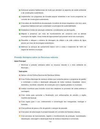 Estruturar projetos habitacionais de modo que atendam os aspectos de saúde ambiental
        e de construções sustentáveis.

        Implementar nos programas de moradia popular existentes e em novos programas, os
        conceito de construções sustentáveis.

        Criar plano de transferência da população moradora de áreas irregulares e de risco, para
        programas habitacionais que contemplem os princípios de sustentabilidade.

        Estabelecer limites de saturação ambiental, considerando sua demografia.

        Mapear e preservar, por meio de monitoramento em consórcio com os demais
        municípios da região, novas fontes de água potável que possam servir aos municípios.

        Reavaliar e adequar o sistema de drenagem da cidade e da rede coletora de água
        pluvial, por meio de tecnologias sustentáveis.

        Melhorar os serviços de saneamento básico com a coleta e tratamento de 100% do
        esgoto do território municipal.



Pressão Antrópica sobre os Recursos naturais
Ação Principal

      Minimizar a pressão antrópica sobre os recursos naturais e o meio ambiente do
        Município.

     Sub-ações

        Aplicar a lei de Política Nacional de Resíduos Sólidos

        Criar Política Municipal de resíduos sólidos que contenha planos e programas de gestão
        e contemple a coleta e destinação adequada de todos resíduos (hospitalar, tóxico,
        doméstico, reciclável, industrial, de construção civil e vegetal) gerados no município.

        Instituir incentivos para inclusão social dos catadores no processo de coleta seletiva e
        reciclagem.

        Criar meios para aumentar a fiscalização com embarcações do estuário e região
        marítima de Guarujá.

        Criar regras para o uso, ordenamento e conservação dos manguezais, restingas e
        florestas.

        Criar políticas de pesca a fim de garantir o estoque de pescado.

        Criar plano de arborização municipal baseado em conceitos de florestas urbanas.

        Criar processo de licenciamento, registro e monitoramento da produção, neutralização,
        desativação, estocagem e destinação final de resíduos industriais e comerciais.
                                                130
 