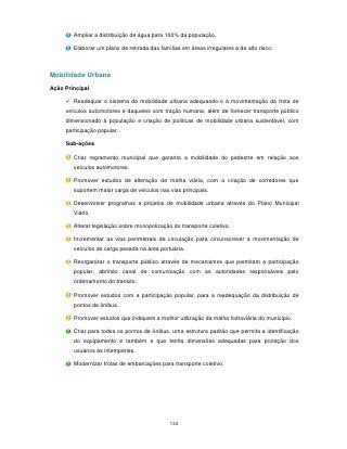 Ampliar a distribuição de água para 100% da população.

        Elaborar um plano de retirada das famílias em áreas irregulares e de alto risco.



Mobilidade Urbana
Ação Principal

      Readequar o sistema de mobilidade urbana adequando-o à movimentação da frota de
     veículos automotores e daqueles com tração humana, além de fornecer transporte público
     dimensionado à população e criação de políticas de mobilidade urbana sustentável, com
     participação popular.

     Sub-ações

        Criar regramento municipal que garanta a mobilidade do pedestre em relação aos
        veículos automotores.

        Promover estudos de alteração de malha viária, com a criação de corredores que
        suportem maior carga de veículos nas vias principais.

        Desenvolver programas e projetos de mobilidade urbana através do Plano Municipal
        Viário.

        Alterar legislação sobre monopolização do transporte coletivo.

        Incrementar as vias perimetrais de circulação para circunscrever a movimentação de
        veículos de carga pesada na área portuária.

        Reorganizar o transporte público através de mecanismos que permitam a participação
        popular, abrindo canal de comunicação com as autoridades responsáveis pelo
        ordenamento do transito.

        Promover estudos com a participação popular, para a readequação da distribuição de
        pontos de ônibus.

        Promover estudos que indiquem a melhor utilização da malha hidroviária do município.

        Criar para todos os pontos de ônibus, uma estrutura padrão que permita a identificação
        do equipamento e também e que tenha dimensões adequadas para proteção dos
        usuários às intempéries.

        Modernizar frotas de embarcações para transporte coletivo.




                                              132
 