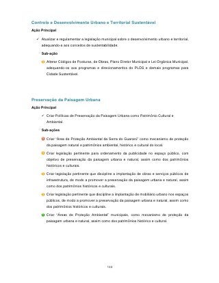 Controle e Desenvolvimento Urbano e Territorial Sustentável
Ação Principal

   Atualizar e regulamentar a legislação municipal sobre o desenvolvimento urbano e territorial,
     adequando-a aos conceitos de sustentabilidade.

     Sub-ação

        Alterar Códigos de Posturas, de Obras, Plano Diretor Municipal e Lei Orgânica Municipal,
        adequando-os aos programas e direcionamentos do PLDS e demais programas para
        Cidade Sustentável.




Preservação da Paisagem Urbana
Ação Principal

      Criar Políticas de Preservação da Paisagem Urbana como Patrimônio Cultural e
        Ambiental.

     Sub-ações

        Criar “Área de Proteção Ambiental da Serra do Guararú” como mecanismo de proteção
        da paisagem natural e patrimônios ambiental, histórico e cultural do local.

        Criar legislação pertinente para ordenamento da publicidade no espaço público, com
        objetivo de preservação da paisagem urbana e natural, assim como dos patrimônios
        históricos e culturais.

        Criar legislação pertinente que discipline a implantação de obras e serviços públicos de
        infraestrutura, de modo a promover a preservação da paisagem urbana e natural, assim
        como dos patrimônios históricos e culturais.

        Criar legislação pertinente que discipline a implantação de mobiliário urbano nos espaços
        públicos, de modo a promover a preservação da paisagem urbana e natural, assim como
        dos patrimônios históricos e culturais.

        Criar “Áreas de Proteção Ambiental” municipais, como mecanismo de proteção da
        paisagem urbana e natural, assim como dos patrimônios histórico e cultural.




                                                  133
 