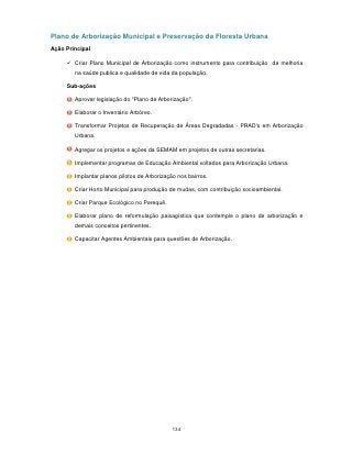 Plano de Arborização Municipal e Preservação da Floresta Urbana
Ação Principal

      Criar Plano Municipal de Arborização como instrumento para contribuição da melhoria
        na saúde publica e qualidade de vida da população.

     Sub-ações

        Aprovar legislação do "Plano de Arborização".

        Elaborar o Inventário Arbóreo.

        Transformar Projetos de Recuperação de Áreas Degradadas - PRAD's em Arborização
        Urbana.

        Agregar os projetos e ações da SEMAM em projetos de outras secretarias.

        Implementar programas de Educação Ambiental voltados para Arborização Urbana.

        Implantar planos pilotos de Arborização nos bairros.

        Criar Horto Municipal para produção de mudas, com contribuição socioambiental.

        Criar Parque Ecológico no Perequê.

        Elaborar plano de reformulação paisagística que contemple o plano de arborização e
        demais conceitos pertinentes.

        Capacitar Agentes Ambientais para questões de Arborização.




                                              134
 