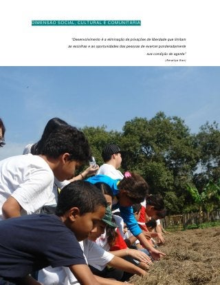 DIMENSÃO SOCIAL, CULTURAL E COMUNITÁRIA


              “Desenvolvimento é a eliminação de privações de liberdade que limitam
             as escolhas e as oportunidades das pessoas de exercer ponderadamente
                                                           sua condição de agente”
                                                                      (Amartya Sen)




                                   135
 