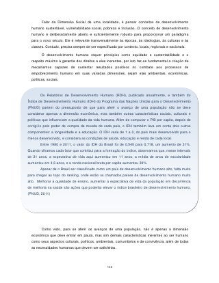 Falar da Dimensão Social de uma localidade, é pensar conceitos de desenvolvimento
  humano sustentável, vulnerabilidade social, pobreza e inclusão. O conceito de desenvolvimento
  humano é deliberadamente aberto e suficientemente robusto para proporcionar um paradigma
  para o novo século. Ele é relevante transversalmente às épocas, às ideologias, às culturas e às
  classes. Contudo, precisa sempre de ser especificado por contexto, locais, regionais e nacionais.

         O desenvolvimento humano requer princípios como equidade e sustentabilidade e o
  respeito máximo à garantia dos direitos a eles inerentes, por isto faz-se fundamental a criação de
  mecanismos capazes de sustentar resultados positivos no combate aos processos de
  empobrecimento humano em suas variadas dimensões, sejam elas ambientais, econômicas,
  políticas, sociais.



        Os Relatórios de Desenvolvimento Humano (RDH), publicado anualmente, e também do
Índice de Desenvolvimento Humano (IDH) do Programa das Nações Unidas para o Desenvolvimento
(PNUD) partem do pressuposto de que para aferir o avanço de uma população não se deve
considerar apenas a dimensão econômica, mas também outras características sociais, culturais e
políticas que influenciam a qualidade da vida humana. Além de computar o PIB per capita, depois de
corrigi-lo pelo poder de compra da moeda de cada país, o IDH também leva em conta dois outros
componentes: a longevidade e a educação. O IDH varia de 1 a 0, do país mais desenvolvido para o
menos desenvolvido, e considera as condições de saúde, educação e renda de cada local.
        Entre 1980 e 2011, o valor do IDH do Brasil foi de 0,549 para 0,718, um aumento de 31%.
Quando olhamos cada fator que contribui para a formação do índice, observamos que, nesse intervalo
de 31 anos, a expectativa de vida aqui aumentou em 11 anos, a média de anos de escolaridade
aumentou em 4,6 anos, e a renda nacional bruta per capita aumentou 39%.
        Apesar de o Brasil ser classificado como um país de desenvolvimento humano alto, falta muito
para chegar ao topo do ranking, onde estão os chamados países de desenvolvimento humano muito
alto. Melhorar a qualidade de ensino, aumentar a expectativa de vida da população em decorrência
de melhoria na saúde são ações que poderão elevar o índice brasileiro de desenvolvimento humano.
(PNUD, 2011)




         Como visto, para se aferir os avanços de uma população, não é apenas a dimensão
  econômica que deve entrar em pauta, mas sim demais características inerentes ao ser humano
  como seus aspectos culturais, políticos, ambientais, comunitários e de convivência, além de todas
  as necessidades humanas que devem ser satisfeitas.




                                                 136
 