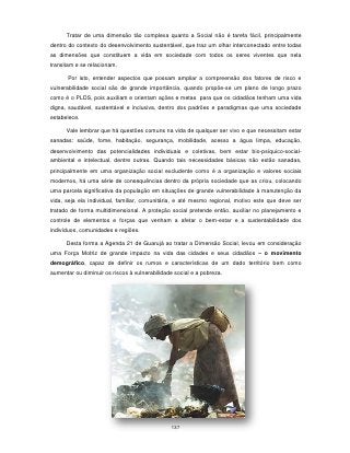 Tratar de uma dimensão tão complexa quanto a Social não é tarefa fácil, principalmente
dentro do contexto do desenvolvimento sustentável, que traz um olhar interconectado entre todas
as dimensões que constituem a vida em sociedade com todos os seres viventes que nela
transitam e se relacionam.

       Por isto, entender aspectos que possam ampliar a compreensão dos fatores de risco e
vulnerabilidade social são de grande importância, quando propõe-se um plano de longo prazo
como é o PLDS, pois auxiliam e orientam ações e metas para que os cidadãos tenham uma vida
digna, saudável, sustentável e inclusiva, dentro dos padrões e paradigmas que uma sociedade
estabelece.

      Vale lembrar que há questões comuns na vida de qualquer ser vivo e que necessitam estar
sanadas: saúde, fome, habitação, segurança, mobilidade, acesso a água limpa, educação,
desenvolvimento das potencialidades individuais e coletivas, bem estar bio-psíquico-social-
ambiental e intelectual, dentre outras. Quando tais necessidades básicas não estão sanadas,
principalmente em uma organização social excludente como é a organização e valores sociais
modernos, há uma série de consequências dentro da própria sociedade que as criou, colocando
uma parcela significativa da população em situações de grande vulnerabilidade à manutenção da
vida, seja ela individual, familiar, comunitária, e até mesmo regional, motivo este que deve ser
tratado de forma multidimensional. A proteção social pretende então, auxiliar no planejamento e
controle de elementos e forças que venham a afetar o bem-estar e a sustentabilidade dos
indivíduos, comunidades e regiões.

      Desta forma a Agenda 21 de Guarujá ao tratar a Dimensão Social, levou em consideração
uma Força Motriz de grande impacto na vida das cidades e seus cidadãos – o movimento
demográfico, capaz de definir os rumos e características de um dado território bem como
aumentar ou diminuir os riscos à vulnerabilidade social e a pobreza.




                                               137
 
