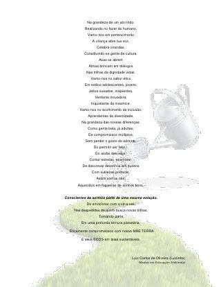 Na grandeza de um ato lindo,
           Realizando no fazer do humano,
             Vamo-nos em pertencimento
               A criança abre tua voz,
                  Celebra cirandas,
           Constituindo-se gente de cultura.
                   Asas se abrem
             Almas brincam em diálogos
            Nas trilhas da dignidade vidas.
              Vamo-nos no sabor ético
           Em estilos adolescentes, jovens,
             Jeitos ousados, insipientes.
                 Ventania inovadora,
               Inquietante da mesmice.
        Vamo-nos no acolhimento da inclusão,
             Aprendentes da diversidade,
         Na grandeza das nossas diferenças.
             Como gente bela, já adultas,
             De compromissos múltiplos,
           Sem perder o gosto de admirar,
                Do permitir ser feliz,·.
                 Do andar descalço,
              Contar estrelas, enamorar.
         De descrever desenhos em nuvens
               Com sutilezas poéticas.
                  Assim vamos nós,
       Aquecidos em fogueiras de sonhos bons,


Conscientes de sermos parte de uma mesma estação.
            De emocionar com o vir-a-ser,
     Nas despedidas de quem busca novas trilhas,
                   Tomando parte
         Em uma profunda ternura planetária,

  Eticamente comprometidos com nossa MÃE TERRA

         E seus ECOS em teias sustentáveis.




                                           Luiz Carlos de Oliveira (Luizinho)
                                               Mestre em Educação Ambiental
 