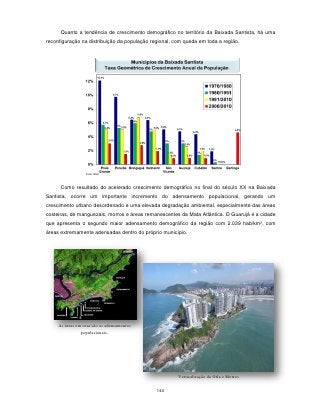 Quanto a tendência de crescimento demográfico no território da Baixada Santista, há uma
reconfiguração na distribuição da população regional, com queda em toda a região.




      Como resultado do acelerado crescimento demográfico no final do século XX na Baixada
Santista, ocorre um importante incremento do adensamento populacional, gerando um
crescimento urbano desordenado e uma elevada degradação ambiental, especialmente das áreas
costeiras, de manguezais, morros e áreas remanescentes da Mata Atlântica. O Guarujá é a cidade
que apresenta o segundo maior adensamento demográfico da região com 2.039 hab/km², com
áreas extremamente adensadas dentro do próprio município.




     As áreas em rosa são os adensamentos
                populacionais.




                                                       Verticalização da Orla e Morros


                                              140
 