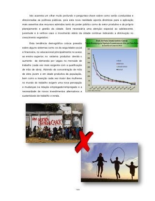 Isto acarreta um olhar muito profundo e perguntas-chave sobre como serão conduzidas e
direcionadas as políticas públicas, pois esta nova realidade aponta diretrizes para a aplicação
mais assertiva dos recursos advindos tanto do poder público como do setor produtivo e do próprio
planejamento e gestão da cidade. Será necessária uma atenção especial ao adolescente,
juventude e à velhice caso o movimento etário da cidade continue indicando a diminuição no
crescimento vegetativo.

      Esta tendência demográfica coloca pressão
sobre alguns sistemas como os da seguridade social
e financeira, no educacional principalmente no aceso
ao ensino superior, no sistema produtivo devido o
aumento    da demanda por vagas no mercado de
trabalho (cada vez mais exigente com a qualificação
de mão de obra). Advindo da concentração de mão
de obra jovem e em idade produtiva da população,
bem como a inserção cada vez maior das mulheres
no mundo do trabalho exigem uma nova percepção
e mudanças na relação empregador/empregado e a
necessidade de novos investimentos alternativos e
sustentáveis de trabalho e renda.




                                              146
 