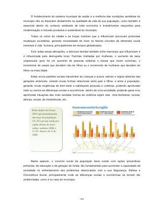 O fortalecimento do sistema municipal de saúde e a melhoria das condições sanitárias do
município não só impactam diretamente na qualidade de vida de sua população, como também é
essencial dentro do contexto analisado de toda economia e investimentos requeridos para
modernização e inclusão produtiva e sustentável do município.

      Todos os ciclos da cidade e as forças motrizes que a influenciam provocam profundas
mudanças societárias, gerando necessidade de rever os fatores oriundos da dimensão social
inerentes à vida humana, principalmente em tempos globalizados.

      Com todas essas alterações, a estrutura familiar também sofre rearranjos que influenciam e
é influenciada pela demografia local. Famílias chefiadas por mulheres, o aumento de lares
unipessoais (pois há um aumento de pessoas solteiras e idosas que vivem sozinhas), o
incremento de casais que decidem não ter filhos ou o incremento de mulheres que decidem ter
filhos na meia-idade.

      Estes novos padrões sociais transmitem às crianças e jovens valores e regras distintos das
gerações anteriores, criando novas formas relacionais entre pais e filhos, e entre a população,
gerando novas exigências de bem-estar e satisfações pessoais e coletivas, podendo aprofundar
mais ou menos as diferenças sociais e econômicas dentro de uma sociedade, podendo gerar e/ou
aprofundar situações das mais variadas formas de violência sejam elas intra-familiares, sociais,
étnicas, raciais, de intolerâncias, etc.



        Pelos dados do Censo
        2010 aproximadamente
        um terço da população
        (31,2%) possui renda per
        capita abaixa de meio
        salário mínimo (SM) e
        11,9% abaixo de ¼ do
        (SM).




      Neste aspecto, o convívio social da população deve contar com ações preventivas
primárias, de educação e de geração de renda, tão fundamentais para aumentar a capacidade da
sociedade no enfrentamento dos problemas relacionados com a sua Segurança, Defesa e
Convivência Social, principalmente onde as diferenças sociais e econômicas se tornam tão
evidenciadas, como é no caso do município.




                                              149
 