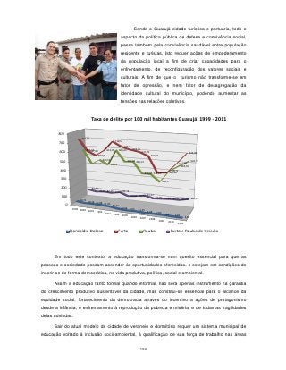 Sendo o Guarujá cidade turística e portuária, todo o
                                                                  aspecto da política pública de defesa e convivência social,
                                                                  passa também pela convivência saudável entre população
                                                                  residente e turistas. Isto requer ações de empoderamento
                                                                  da população local a fim de criar capacidades para o
                                                                  enfrentamento, de reconfiguração dos valores sociais e
                                                                  culturais. A fim de que o                                   turismo não transforme-se em
                                                                  fator de opressão, e nem fator de desagregação da
                                                                  identidade cultural do município, podendo aumentar as
                                                                  tensões nas relações coletivas.


                                   Taxa de delito por 100 mil habitantes Guarujá 1999 - 2011

        800
                         724,82
                                                             718,53
        700
                                                                     670,2
                                583,52
                                   597,99           613,99       605,63    642,35
         600                                                                         627,79
                                                                                                                                    646,84
                                            554,9                                             590,31
                                               483,57
         500                                                              487,58 493,13                                                542,71
                                      432,02            436,2                                                             534,87
                                                                                                                           485,55
         400                                                                                                   421,9
                                                                                                      422,12 431,68
                                                                                          370,87 372,67

         300
                                                                                                           296,5

          200                       87,88
                                            72,81 82,16
                                                        77,04 96,12
          100                                                               62,97 74,42 91,27
                                                                                                    69,89 76,49 84,14
                        40,71                                                                                         85,24 107,23
                                 29,16 32,08
               0                             31,05
                                                         25,34
                    1999 2000                                     12,56
                                                                           7,05    11,25
                              2001 2002                                                     5,68
                                        2003                                                        7,89      9,1
                                                          2004     2005                                                5,81
                                                                            2006    2007                                        5,18
                                                                                             2008      2009     2010     2011


                   Homicídio Doloso                             Furto                 Roubo                         Furto e Roubo de Veículo




      Em todo este contexto, a educação transforma-se num quesito essencial para que as
pessoas e sociedade possam ascender às oportunidades oferecidas, e estejam em condições de
inserir-se de forma democrática, na vida produtiva, política, social e ambiental.

      Assim a educação tanto formal quando informal, não será apenas instrumento na garantia
do crescimento produtivo sustentável da cidade, mas constitui-se essencial para o alcance da
equidade social, fortalecimento da democracia através do incentivo a ações de protagonismo
desde a infância, e enfrentamento à reprodução da pobreza e miséria, e de todas as fragilidades
delas advindas.

      Sair do atual modelo de cidade de veraneio e dormitório requer um sistema municipal de
educação voltado à inclusão socioambiental, à qualificação de sua força de trabalho nas áreas


                                                                                    150
 