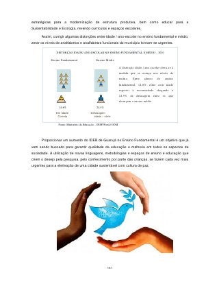 estratégicas para a modernização da estrutura produtiva, bem como educar para a
Sustentabilidade e Ecologia, revendo currículos e espaços escolares.

      Assim, corrigir algumas distorções entre idade / ano-escolar no ensino fundamental e médio,
zerar os níveis de analfabetos e analfabetos funcionais do município tornam-se urgentes.

               DISTORÇÃO IDADE/ ANO-ESCOLAR NO ENSINO FUNDAMENTAL E MÉDIO – 2010

            Ensino Fundamental                Ensino Médio

                                                                   A distorção idade / ano-escolar eleva-se à
                                                                   medida que se avança nos níveis de
                                                                   ensino.   Entre    alunos    do    ensino
                                                                   fundamental, 14,8% estão com idade
                                                                   superior à recomendada chegando a
                                                                   24,5% de defasagem entre os que
                                                                   alcançam o ensino médio.
                 14,8%                         24,5%
               Em Idade                   Defasagem
                Correta                     idade – série

                 Fonte: Ministério da Educação – INEP/Portal ODM




      Proporcionar um aumento do IDEB de Guarujá no Ensino Fundamental é um objetivo que já
vem sendo buscado para garantir qualidade da educação e melhoria em todos os aspectos da
sociedade. A utilização de novas linguagens, metodologias e espaços de ensino e educação que
criem o desejo pela pesquisa, pelo conhecimento por parte das crianças, se fazem cada vez mais
urgentes para a efetivação de uma cidade sustentável com cultura de paz.




                                                       151
 