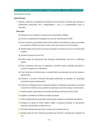 Agenda de Equidade, Inclusão e Integração Social , Cultural e Comunitária
Assistência social

Ação Principal

   Ampliar a cobertura e qualidade da Assistência Social tornando-a eficiente para enfrentar a
     problemática relacionada com a desigualdade, o risco e a vulnerabilidade social no
     município.

  Sub-ações

        Ampliar recursos materiais e humanos para cada CRAS e CREAS;

        Promover campanhas de divulgação dos serviços oferecidos pelo SUAS

        Criar mecanismos de avaliação das políticas públicas de assistência e ações executadas
        por empresas e ONGs que atuam na área, junto aos usurários e torna-la pública.

        Realizar ações sociais junto aos polos de atração de moradores de rua (ex. Restaurante
        Popular).

        Ampliar as ações do Creas Pop.

        Instituir ações de ordenamento das migrações desordenadas, sem ferir a constituição
        federal.

        Criar mecanismos para que as legislações existentes sejam cumpridas garantindo a
        inclusão de pessoas com deficiência.

        Criar mecanismos eficientes para o combate efetivo da exploração sexual de crianças e
        adolescentes.

        Fortalecer e envolver Conselhos Municipais pertinentes às questões da exploração
        sexual de crianças e adolescentes.

        Promover a integração entre os diferentes agentes e instituições responsáveis, buscando
        incremento de eficiência nas questões da exploração sexual de crianças e adolescentes.

        Ampliar dotação orçamentária da Secretaria de Desenvolvimento Social na LDO.

        Ampliar as Unidades de CRAS nas regiões da cidade.

        Instituir legalmente parcerias público-privado para assegurar a erradicação da pobreza.

        Fortalecer as ações do Poder Público, ONGs e Empresas privadas no atendimento
        específico da população moradora de rua.

        Fiscalizar efetivamente para coibir o aumento de moradores de rua.

        Ampliar ações da Força Tarefa nas questões que envolvem a situação de moradores de
        rua.

                                               154
 
