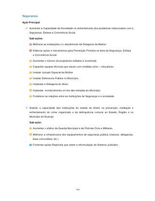 Segurança

Ação Principal

   Aumentar a Capacidade da Sociedade no enfrentamento dos problemas relacionados com a
     Segurança, Defesa e Convivência Social.

     Sub-ações:

        Melhorar as instalações e o atendimento da Delegacia da Mulher.

        Elaborar ações e mecanismos para Prevenção Primária na área da Segurança, Defasa
        e Convivência Social.

        Aumentar o número de programas voltados à Juventude.

        Capacitar equipes técnicas que atuam com medidas sócio – educativas.

        Instalar Juizado Especial da Mulher.

        Instalar Defensoria Pública no Município.

        Implantar a Delegacia do Idoso.

        Implantar monitoramento on line das entradas do Município.

        Fortalecer as relações entre as instituições de Segurança e a sociedade.



   Ampliar a capacidade das instituições do estado de direito na prevenção, mediação e
     enfrentamento do crime organizado e da delinquência comuns ao Estado, Região e no
     Município de Guarujá

     Sub-açõe:

        Aumentar o efetivo da Guarda Municipal e de Policiais Civis e Militares.

        Melhorar a infraestrutura dos equipamentos de segurança pública (viaturas, delegacias,
        base comunitária, etc.)

        Fomentar ações Regionais que visem a reformulação do Sistema Judiciário.




                                               156
 